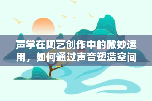 声学在陶艺创作中的微妙运用，如何通过声音塑造空间感？