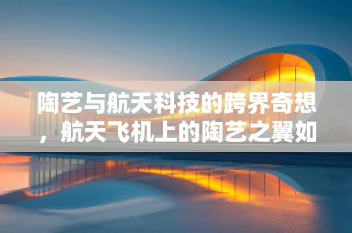 陶艺与航天科技的跨界奇想，航天飞机上的陶艺之翼如何实现？