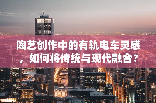 陶艺创作中的有轨电车灵感，如何将传统与现代融合？