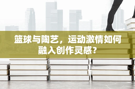 篮球与陶艺，运动激情如何融入创作灵感？
