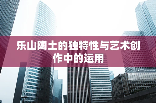 乐山陶土的独特性与艺术创作中的运用