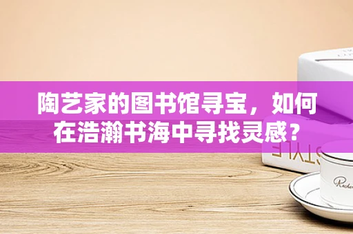 陶艺家的图书馆寻宝，如何在浩瀚书海中寻找灵感？