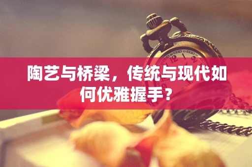 陶艺与桥梁，传统与现代如何优雅握手？