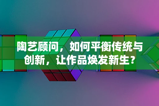 陶艺顾问，如何平衡传统与创新，让作品焕发新生？