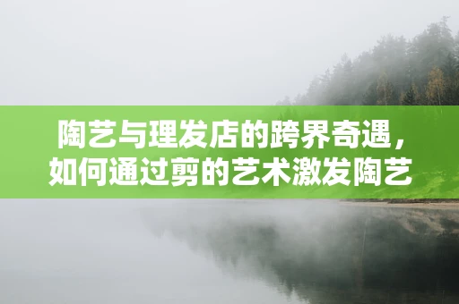 陶艺与理发店的跨界奇遇，如何通过剪的艺术激发陶艺创作灵感？