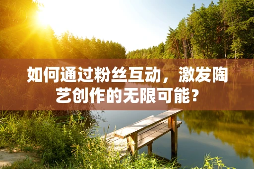 如何通过粉丝互动，激发陶艺创作的无限可能？