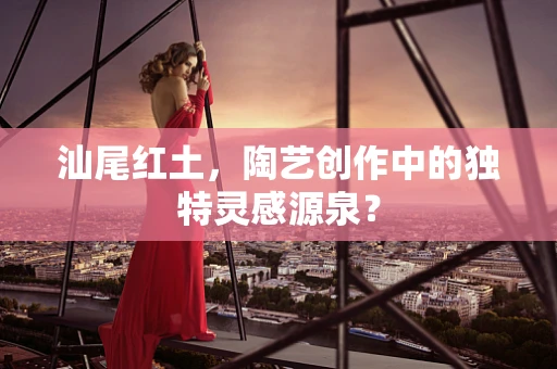 汕尾红土，陶艺创作中的独特灵感源泉？