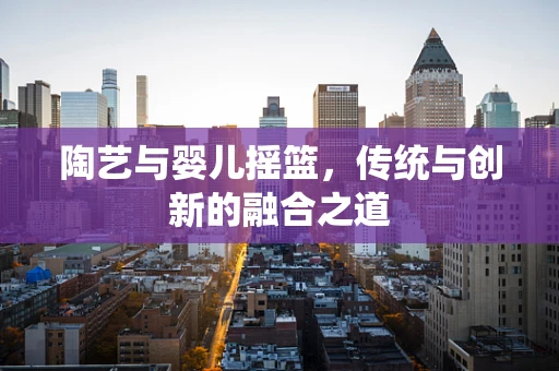 陶艺与婴儿摇篮，传统与创新的融合之道