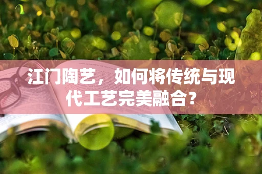 江门陶艺，如何将传统与现代工艺完美融合？