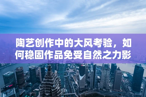 陶艺创作中的大风考验，如何稳固作品免受自然之力影响？