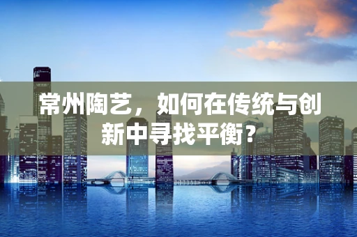常州陶艺，如何在传统与创新中寻找平衡？