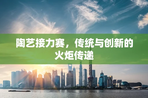 陶艺接力赛，传统与创新的火炬传递