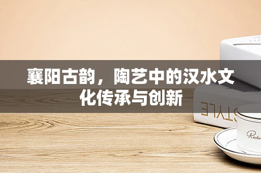 襄阳古韵，陶艺中的汉水文化传承与创新
