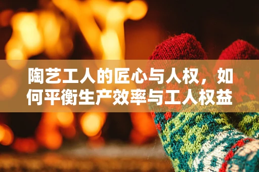 陶艺工人的匠心与人权，如何平衡生产效率与工人权益？