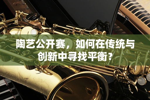 陶艺公开赛，如何在传统与创新中寻找平衡？