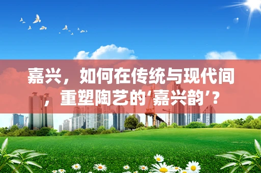 嘉兴，如何在传统与现代间，重塑陶艺的‘嘉兴韵’？