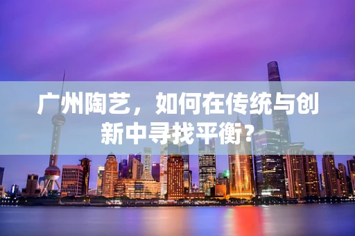 广州陶艺，如何在传统与创新中寻找平衡？