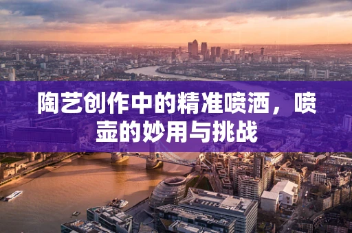 陶艺创作中的精准喷洒，喷壶的妙用与挑战