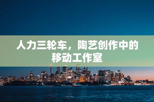 人力三轮车，陶艺创作中的移动工作室