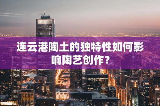 连云港陶土的独特性如何影响陶艺创作？