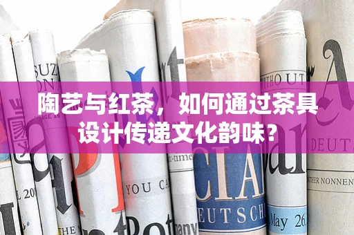 陶艺与红茶，如何通过茶具设计传递文化韵味？