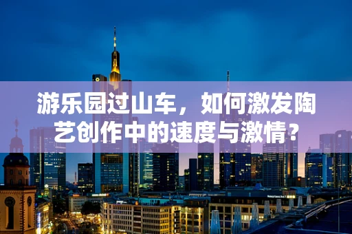 游乐园过山车，如何激发陶艺创作中的速度与激情？