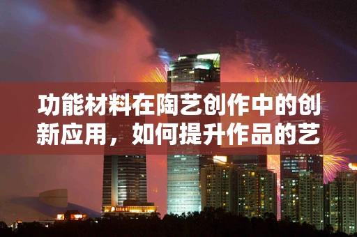 功能材料在陶艺创作中的创新应用，如何提升作品的艺术与实用价值？