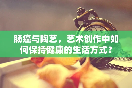 肠癌与陶艺，艺术创作中如何保持健康的生活方式？