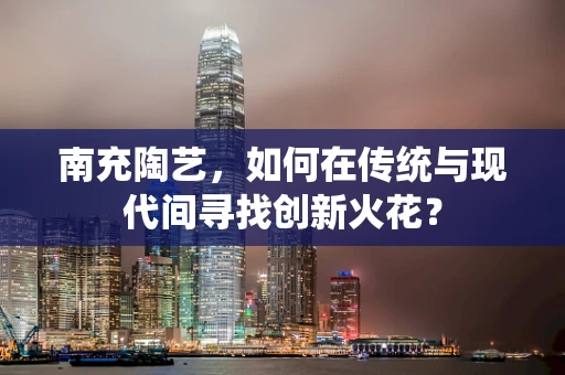 南充陶艺，如何在传统与现代间寻找创新火花？