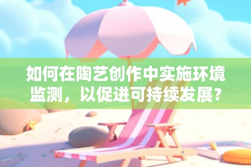 如何在陶艺创作中实施环境监测，以促进可持续发展？