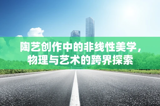 陶艺创作中的非线性美学，物理与艺术的跨界探索