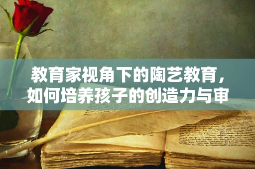 教育家视角下的陶艺教育，如何培养孩子的创造力与审美观？
