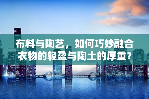 布料与陶艺，如何巧妙融合衣物的轻盈与陶土的厚重？