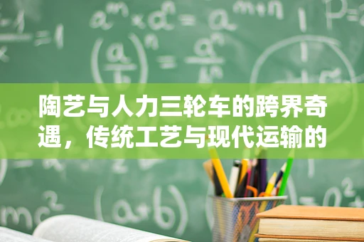 陶艺与人力三轮车的跨界奇遇，传统工艺与现代运输的融合探索