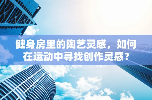 健身房里的陶艺灵感，如何在运动中寻找创作灵感？