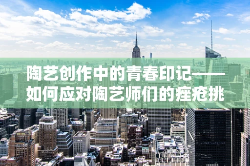 陶艺创作中的青春印记——如何应对陶艺师们的痤疮挑战？