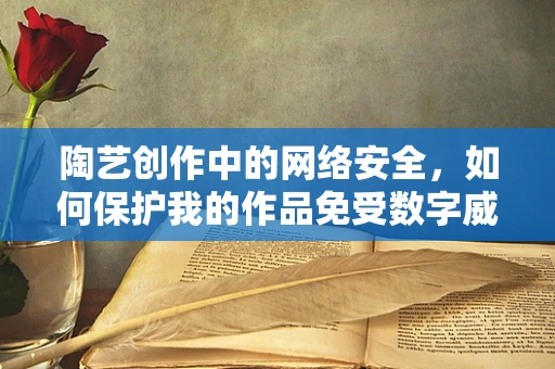 陶艺创作中的网络安全，如何保护我的作品免受数字威胁？