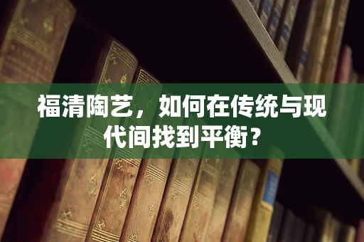 福清陶艺，如何在传统与现代间找到平衡？