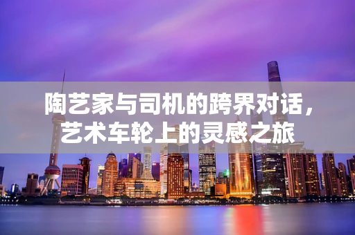 陶艺家与司机的跨界对话，艺术车轮上的灵感之旅