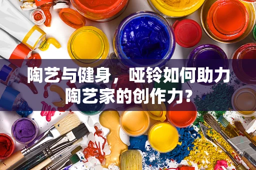 陶艺与健身，哑铃如何助力陶艺家的创作力？