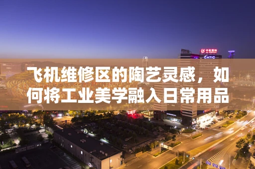 飞机维修区的陶艺灵感，如何将工业美学融入日常用品？