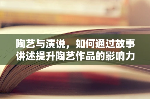 陶艺与演说，如何通过故事讲述提升陶艺作品的影响力？