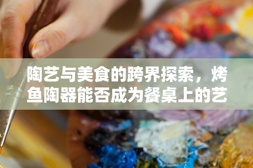 陶艺与美食的跨界探索，烤鱼陶器能否成为餐桌上的艺术品？