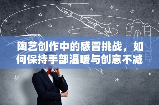 陶艺创作中的感冒挑战，如何保持手部温暖与创意不减？