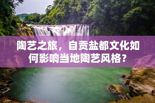 陶艺之旅，自贡盐都文化如何影响当地陶艺风格？