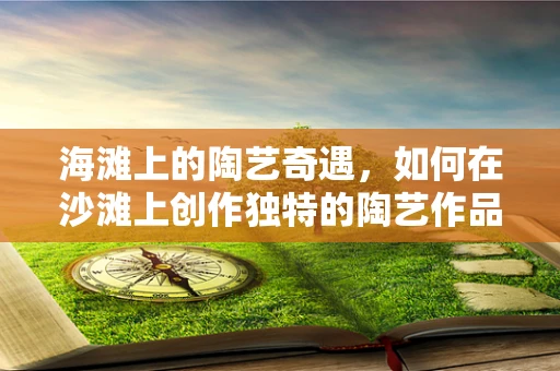 海滩上的陶艺奇遇，如何在沙滩上创作独特的陶艺作品？