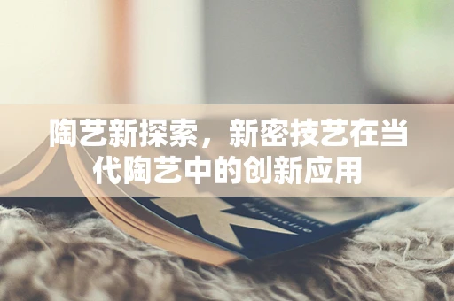 陶艺新探索，新密技艺在当代陶艺中的创新应用