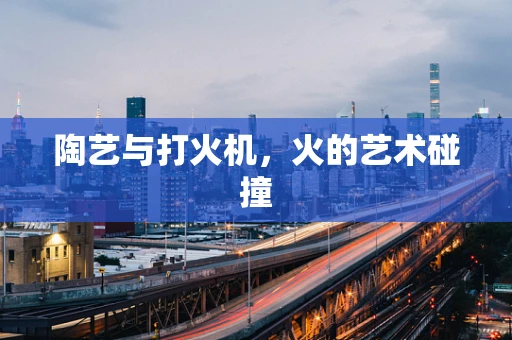 陶艺与打火机，火的艺术碰撞