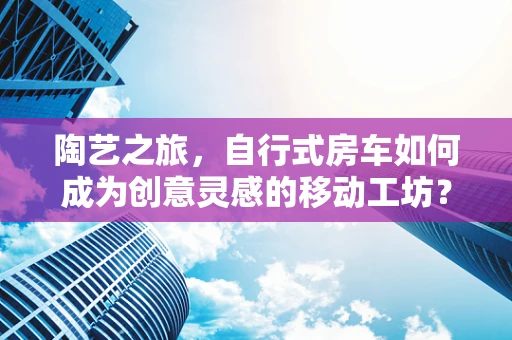 陶艺之旅，自行式房车如何成为创意灵感的移动工坊？