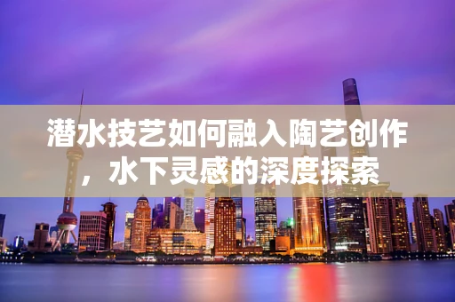 潜水技艺如何融入陶艺创作，水下灵感的深度探索